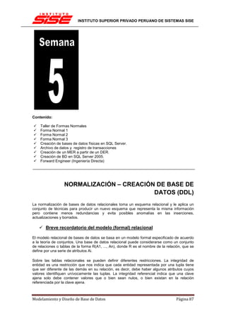 INSTITUTO SUPERIOR PRIVADO PERUANO DE SISTEMAS SISE




Contenido:

    Taller de Formas Normales
    Forma Normal 1
    Forma Normal 2
    Forma Normal 3
    Creación de bases de datos físicas en SQL Server.
    Archivo de datos y registro de transacciones
    Creación de un MER a partir de un DER.
    Creación de BD en SQL Server 2005.
    Forward Engineer (Ingeniería Directa)




                  NORMALIZACIÓN – CREACIÓN DE BASE DE
                                          DATOS (DDL)
La normalización de bases de datos relacionales toma un esquema relacional y le aplica un
conjunto de técnicas para producir un nuevo esquema que representa la misma información
pero contiene menos redundancias y evita posibles anomalías en las inserciones,
actualizaciones y borrados.

       Breve recordatorio del modelo (formal) relacional

El modelo relacional de bases de datos se basa en un modelo formal especificado de acuerdo
a la teoría de conjuntos. Una base de datos relacional puede considerarse como un conjunto
de relaciones o tablas de la forma R(A1, ..., An), donde R es el nombre de la relación, que se
define por una serie de atributos Ai.

Sobre las tablas relacionales se pueden definir diferentes restricciones. La integridad de
entidad es una restricción que nos indica que cada entidad representada por una tupla tiene
que ser diferente de las demás en su relación, es decir, debe haber algunos atributos cuyos
valores identifiquen unívocamente las tuplas. La integridad referencial indica que una clave
ajena solo debe contener valores que o bien sean nulos, o bien existan en la relación
referenciada por la clave ajena.



Modelamiento y Diseño de Base de Datos                                             Página 87
 