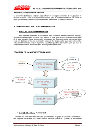 INSTITUTO SUPERIOR PRIVADO PERUANO DE SISTEMAS SISE

Mantener la Disponibilidad de los Datos.

La posibilidad de fallos de hardware o de software requiere procedimientos de recuperación de
la base de datos. Tiene que proporcionar medios para el restablecimiento de las bases de
datos que se hayan corrompido por desperfectos del sistema, a un estado uniforme.



    REPRESENTACION DE LA INFORMACION

       NIVELES DE LA INFORMACION

        Está diseñado en base a la Arquitectura ANSI (American National Standards Institute),
comprende de tres niveles de datos, cuyo objetivo es la de separar los programas de aplicación
de la base de datos física, éstos niveles en realidad son descripciones de los mismos datos
pero con distintos niveles de abstracción (acceso), los únicos datos que realmente existen
están en el nivel físico, pero es importante especificar qué tipos de usuarios y en qué nivel de
acceso se encuentran disponibles para el manejo de la información.



ESQUEMA DE LA ARQUITECTURA ANSI


                                                                              Usuario N

      Usuario 1
                               NIVEL EXTERNO                                VISTAS
                                  (CONCEPTUAL)                             INTERFACES




     MODELOS
                                 NIVEL LOGICO
                                      (DISEÑO)



                                                                      ALMACENAMIENTO
                                                                      FISICO

                                NIVEL INTERNO
                                      (FISICO)




       NIVEL EXTERNO (Conceptual)

  Describe una parte de la base de datos que interesa a un grupo de usuarios y ocultándola a
otro de grupo de usuarios, aquí se encuentran las vistas (interfaces), que será el único medio



Modelamiento y Diseño de Base de Datos                                                  Página 9
 