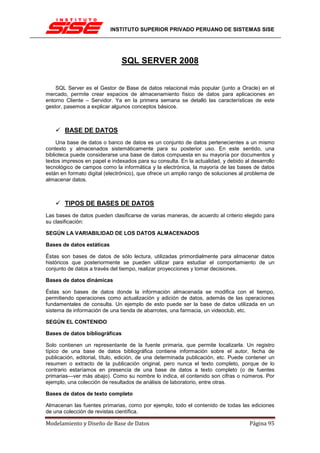 INSTITUTO SUPERIOR PRIVADO PERUANO DE SISTEMAS SISE




                               SQL SERVER 2008


    SQL Server es el Gestor de Base de datos relacional más popular (junto a Oracle) en el
mercado, permite crear espacios de almacenamiento físico de datos para aplicaciones en
entorno Cliente – Servidor. Ya en la primera semana se detalló las características de este
gestor, pasemos a explicar algunos conceptos básicos.



       BASE DE DATOS
     Una base de datos o banco de datos es un conjunto de datos pertenecientes a un mismo
contexto y almacenados sistemáticamente para su posterior uso. En este sentido, una
biblioteca puede considerarse una base de datos compuesta en su mayoría por documentos y
textos impresos en papel e indexados para su consulta. En la actualidad, y debido al desarrollo
tecnológico de campos como la informática y la electrónica, la mayoría de las bases de datos
están en formato digital (electrónico), que ofrece un amplio rango de soluciones al problema de
almacenar datos.



       TIPOS DE BASES DE DATOS
Las bases de datos pueden clasificarse de varias maneras, de acuerdo al criterio elegido para
su clasificación:

SEGÚN LA VARIABILIDAD DE LOS DATOS ALMACENADOS

Bases de datos estáticas

Éstas son bases de datos de sólo lectura, utilizadas primordialmente para almacenar datos
históricos que posteriormente se pueden utilizar para estudiar el comportamiento de un
conjunto de datos a través del tiempo, realizar proyecciones y tomar decisiones.

Bases de datos dinámicas

Éstas son bases de datos donde la información almacenada se modifica con el tiempo,
permitiendo operaciones como actualización y adición de datos, además de las operaciones
fundamentales de consulta. Un ejemplo de esto puede ser la base de datos utilizada en un
sistema de información de una tienda de abarrotes, una farmacia, un videoclub, etc.

SEGÚN EL CONTENIDO

Bases de datos bibliográficas

Solo contienen un representante de la fuente primaria, que permite localizarla. Un registro
típico de una base de datos bibliográfica contiene información sobre el autor, fecha de
publicación, editorial, título, edición, de una determinada publicación, etc. Puede contener un
resumen o extracto de la publicación original, pero nunca el texto completo, porque de lo
contrario estaríamos en presencia de una base de datos a texto completo (o de fuentes
primarias—ver más abajo). Como su nombre lo indica, el contenido son cifras o números. Por
ejemplo, una colección de resultados de análisis de laboratorio, entre otras.

Bases de datos de texto completo

Almacenan las fuentes primarias, como por ejemplo, todo el contenido de todas las ediciones
de una colección de revistas científica.

Modelamiento y Diseño de Base de Datos                                              Página 95
 