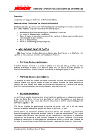 INSTITUTO SUPERIOR PRIVADO PERUANO DE SISTEMAS SISE



Directorios

Un ejemplo son las guías telefónicas en formato electrónico.

Bases de datos o "bibliotecas" de información Biológica

Son bases de datos que almacenan diferentes tipos de información proveniente de las ciencias
de la vida o médicas. Se pueden considerar en varios subtipos:

       Aquellas que almacenan secuencias de nucleótidos o proteínas.
       Las bases de datos de rutas metabólicas
       Bases de datos de estructura, comprende los registros de datos experimentales sobre
       estructuras 3D de biomoléculas
       Bases de datos clínicas
       Bases de datos bibliográficas (biológicas).



      ARCHIVOS DE BASE DE DATOS
    SQL Server maneja tres tipos de archivos básicos para dividir lo que es la data física y los
registros de transacciones, llamados archivos lógicos. Veamos.



       Archivos de datos principales
El archivo de datos principal es el punto de partida de la base de datos y apunta a los otros
archivos de la base de datos. Cada base de datos tiene un archivo de datos principal. La
extensión recomendada para los nombres de archivos de datos principales es .mdf.



       Archivos de datos secundarios
Los archivos de datos secundarios son todos los archivos de datos menos el archivo de datos
principal. Puede que algunas bases de datos no tengan archivos de datos secundarios,
mientras que otras pueden tener varios archivos de datos secundarios. La extensión de nombre
de archivo recomendada para los archivos de datos secundarios es .ndf.



       Archivos de registro
Los archivos de registro almacenan toda la información de registro que se utiliza para recuperar
la base de datos. Como mínimo, tiene que haber un archivo de registro por cada base de
datos, aunque puede haber varios. La extensión de nombre de archivo recomendada para los
archivos de registro es .ldf.

SQL Server no exige las extensiones de nombre de archivo .mdf, .ndf y .ldf, pero estas
extensiones ayudan a identificar las distintas clases de archivos y su uso.

En SQL Server, las ubicaciones de todos los archivos de una base de datos se guardan tanto
en el archivo principal de la base de datos como en la base de datos maestra. SQL Server
Database Engine (Motor de base de datos de SQL Server) utiliza casi siempre la información
de ubicación del archivo de la base de datos maestra. Sin embargo, Database Engine (Motor
de base de datos) utiliza la información de ubicación del archivo principal para inicializar las
entradas de ubicación de archivos de la base de datos maestra en las siguientes situaciones:



Modelamiento y Diseño de Base de Datos                                               Página 96
 