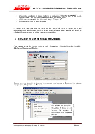INSTITUTO SUPERIOR PRIVADO PERUANO DE SISTEMAS SISE



   •   Al adjuntar una base de datos mediante la instrucción CREATE DATABASE con la
       opción FOR ATTACH o la opción FOR ATTACH_REBUILD_LOG.
   •   Al actualizar desde SQL Server versión 2000 o versión 7.0
   •   Al restaurar la base de datos maestra.



El usuario que crea una base de datos en SQL Server se hace propietario de la BD
automáticamente, asimismo los nombres de las bases de datos deben respetar las reglas de
todo identificador, como el no utilizar caracteres especiales.



       CREACION DE UNA BD EN SQL SERVER 2008


Para ingresar a SQL Server nos vamos a Inicio – Programas – Microsoft SQL Server 2008 –
SQL Server Management Studio…




Cuando hayamos accedido el entorno, veremos que encontramos un Explorador de objetos,
muy parecido al Explorador de Windows.




                                                 Clic derecho en Databases –
                                                 Nueva base de datos. Con esto
                                                 veremos     la   ventana    de
                                                 configuración de la nueva Base
                                                 de datos.




Modelamiento y Diseño de Base de Datos                                            Página 97
 
