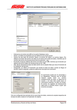 INSTITUTO SUPERIOR PRIVADO PERUANO DE SISTEMAS SISE




-   Colocamos el nombre de la BD en la opción Database name.
-   Owner, se refiere al propietario que por defecto es el usuario actual.
-   Vemos los dos tipos de archivos: básico, el archivo de datos y el archivo lógico. Por
    defecto el nombre del archivo de datos es el mismo de la base de datos, mientras que el
    nombre del archivo de transacciones tiene la extensión ‘_log’.
-   El tamaño inicial por defecto del archivo de datos es de 3 MB, mientras que el tamaño por
    defecto del archivo lógico de transacciones es de 1 MB.
-   SQL Server almacena la base de datos dentro de la carpeta Data que crea al momento de
    la instalación del servidor.
-   Autogrowth, se refiere al incremento que tendrá la base de datos cuando se llegue al
    tamaño máximo asignado, podemos seleccionar dos tipos de incremento:



                                                  El crecimiento puede ser en porcentaje o
                                                  en Megabytes, mientras que el tamaño
                                                  máximo      puede     tener    un    número
                                                  predeterminado de bytes, lo determina el
                                                  usuario, o en todo caso puede tener un
                                                  crecimiento irrestricto, es decir sin límites.
                                                  El archivo de registros de transacciones
                                                  debe tener un tamaño menor o igual que
                                                  el archivo de datos.




Una vez configurado las opciones de la nueva base de datos, veremos la carpeta respectiva de
la base de datos creada en el Explorador de objetos.



Modelamiento y Diseño de Base de Datos                                              Página 98
 