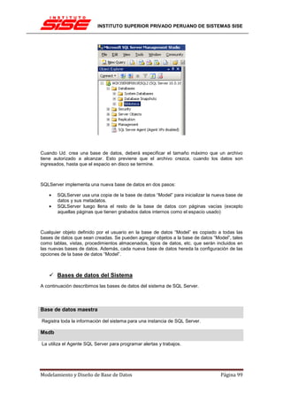 INSTITUTO SUPERIOR PRIVADO PERUANO DE SISTEMAS SISE




Cuando Ud. crea una base de datos, deberá especificar el tamaño máximo que un archivo
tiene autorizado a alcanzar. Esto previene que el archivo crezca, cuando los datos son
ingresados, hasta que el espacio en disco se termine.



SQLServer implementa una nueva base de datos en dos pasos:

   •   SQLServer usa una copia de la base de datos “Model” para inicializar la nueva base de
       datos y sus metadatos.
   •   SQLServer luego llena el resto de la base de datos con páginas vacías (excepto
       aquellas páginas que tienen grabados datos internos como el espacio usado)



Cualquier objeto definido por el usuario en la base de datos “Model” es copiado a todas las
bases de datos que sean creadas. Se pueden agregar objetos a la base de datos “Model”, tales
como tablas, vistas, procedimientos almacenados, tipos de datos, etc. que serán incluidos en
las nuevas bases de datos. Además, cada nueva base de datos hereda la configuración de las
opciones de la base de datos “Model”.



       Bases de datos del Sistema
A continuación describimos las bases de datos del sistema de SQL Server.




Base de datos maestra

Registra toda la información del sistema para una instancia de SQL Server.

Msdb

La utiliza el Agente SQL Server para programar alertas y trabajos.




Modelamiento y Diseño de Base de Datos                                            Página 99
 