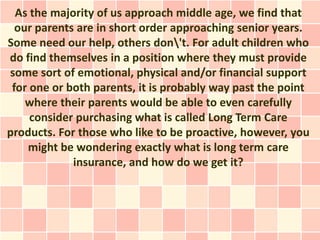 As the majority of us approach middle age, we find that
  our parents are in short order approaching senior years.
Some need our help, others don't. For adult children who
do find themselves in a position where they must provide
some sort of emotional, physical and/or financial support
 for one or both parents, it is probably way past the point
    where their parents would be able to even carefully
     consider purchasing what is called Long Term Care
products. For those who like to be proactive, however, you
    might be wondering exactly what is long term care
             insurance, and how do we get it?
 