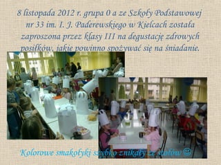8 listopada 2012 r. grupa 0 a ze Szkoły Podstawowej
   nr 33 im. I. J. Paderewskiego w Kielcach została
 zaproszona przez klasy III na degustację zdrowych
 posiłków, jakie powinno spożywać się na śniadanie.




Kolorowe smakołyki szybko znikały ze stołów 
 