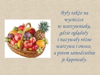 Były także na
       wycieczce
  w warzywniaku,
    gdzie oglądały
  i nazywały różne
 warzywa i owoce,
a potem samodzielnie
     je kupowały.
 