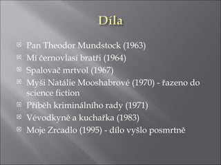    Pan Theodor Mundstock (1963)
   Mí černovlasí bratři (1964)
   Spalovač mrtvol (1967)
   Myši Natálie Mooshabrové (1970) - řazeno do
    science fiction
   Příběh kriminálního rady (1971)
   Vévodkyně a kuchařka (1983)
   Moje Zrcadlo (1995) - dílo vyšlo posmrtně
 