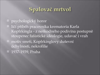    psychologický horor
   líčí příběh pracovníka krematoria Karla
    Kopfrkingla - z neškodného podivína postupně
    stoupenec fašistické ideologie, udavač i vrah
   motiv smrti, Kopfrkinglovy duševní
    úchylnosti, nekrofilie
   1937-1939, Praha
 