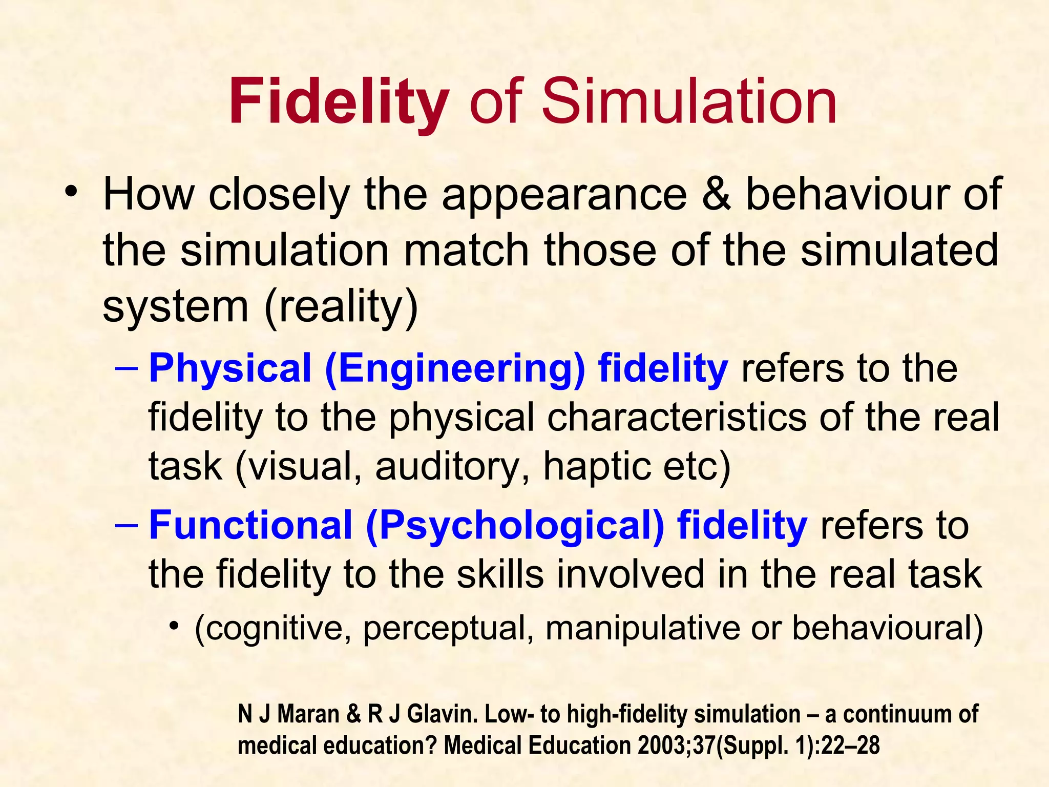 Fidelity of Simulation
• How closely the appearance & behaviour of
the simulation match those of the simulated
system (reality)
– Physical (Engineering) fidelity refers to the
fidelity to the physical characteristics of the real
task (visual, auditory, haptic etc)
– Functional (Psychological) fidelity refers to
the fidelity to the skills involved in the real task
• (cognitive, perceptual, manipulative or behavioural)
N J Maran & R J Glavin. Low- to high-fidelity simulation – a continuum of
medical education? Medical Education 2003;37(Suppl. 1):22–28
 