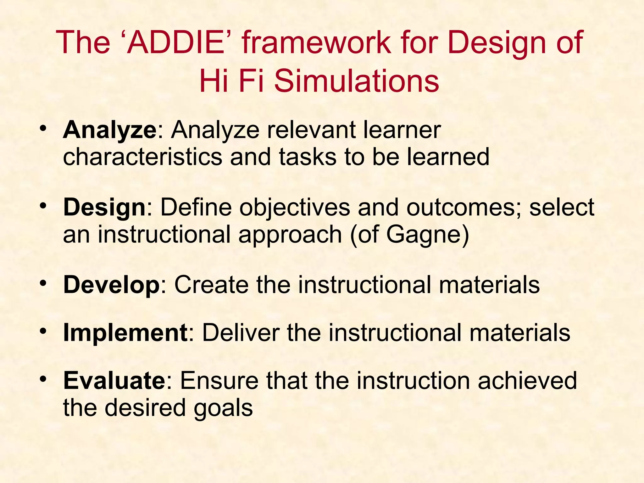 The ‘ADDIE’ framework for Design of
Hi Fi Simulations
• Analyze: Analyze relevant learner
characteristics and tasks to be learned
• Design: Define objectives and outcomes; select
an instructional approach (of Gagne)
• Develop: Create the instructional materials
• Implement: Deliver the instructional materials
• Evaluate: Ensure that the instruction achieved
the desired goals
 