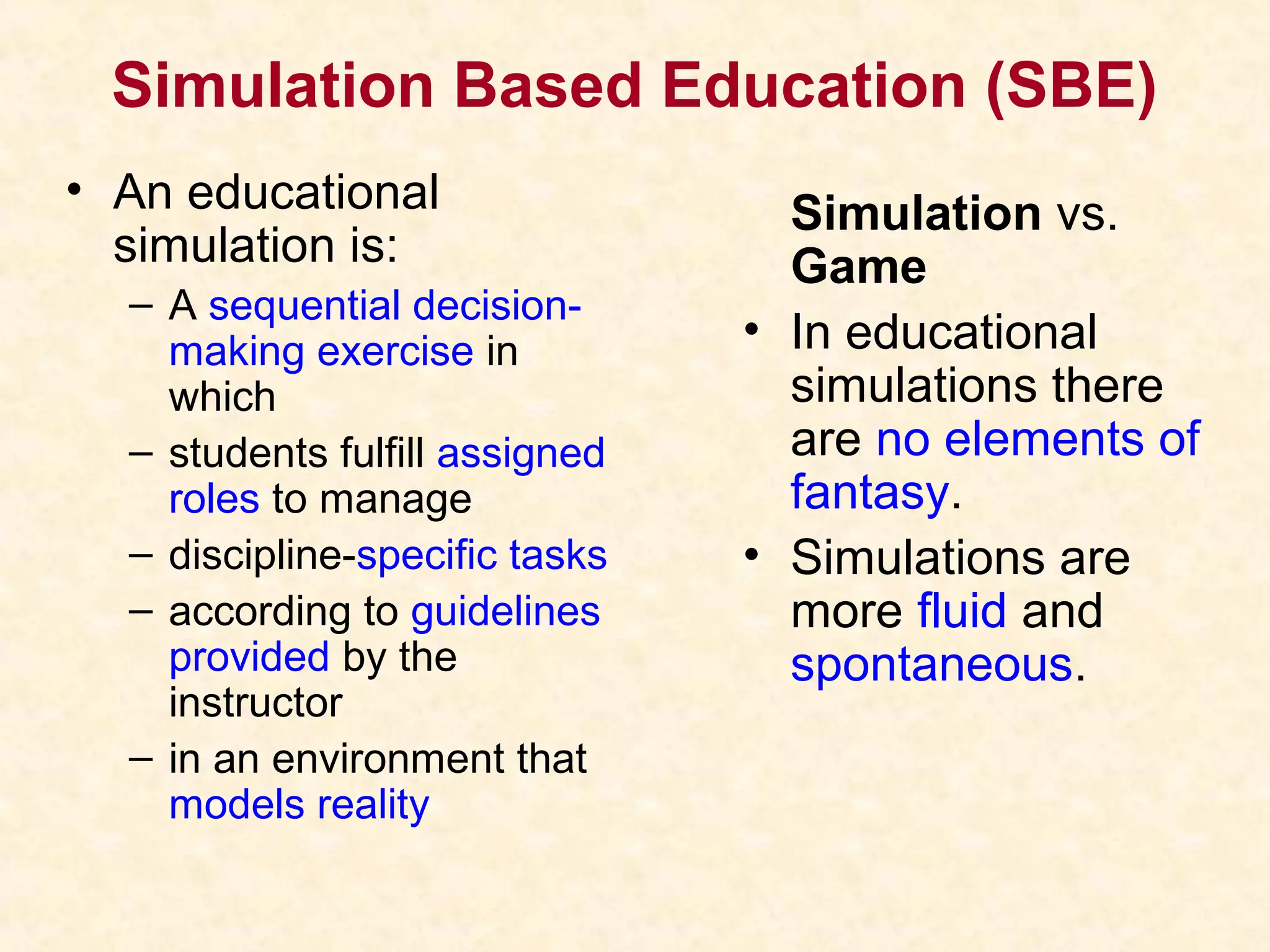 Simulation Based Education (SBE)
• An educational
simulation is:
– A sequential decision-
making exercise in
which
– students fulfill assigned
roles to manage
– discipline-specific tasks
– according to guidelines
provided by the
instructor
– in an environment that
models reality
Simulation vs.
Game
• In educational
simulations there
are no elements of
fantasy.
• Simulations are
more fluid and
spontaneous.
 