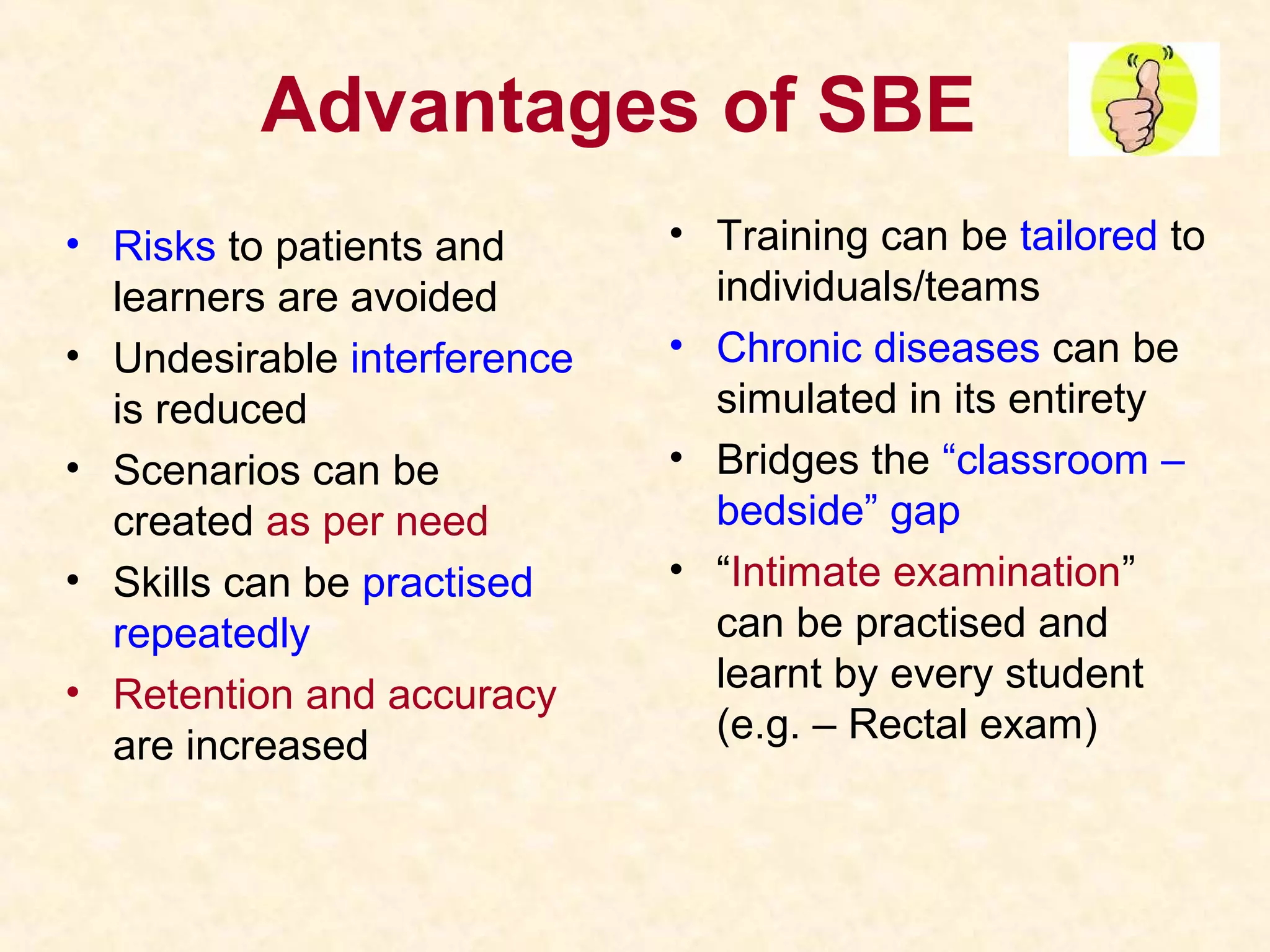 Advantages of SBE
• Risks to patients and
learners are avoided
• Undesirable interference
is reduced
• Scenarios can be
created as per need
• Skills can be practised
repeatedly
• Retention and accuracy
are increased
• Training can be tailored to
individuals/teams
• Chronic diseases can be
simulated in its entirety
• Bridges the “classroom –
bedside” gap
• “Intimate examination”
can be practised and
learnt by every student
(e.g. – Rectal exam)
 