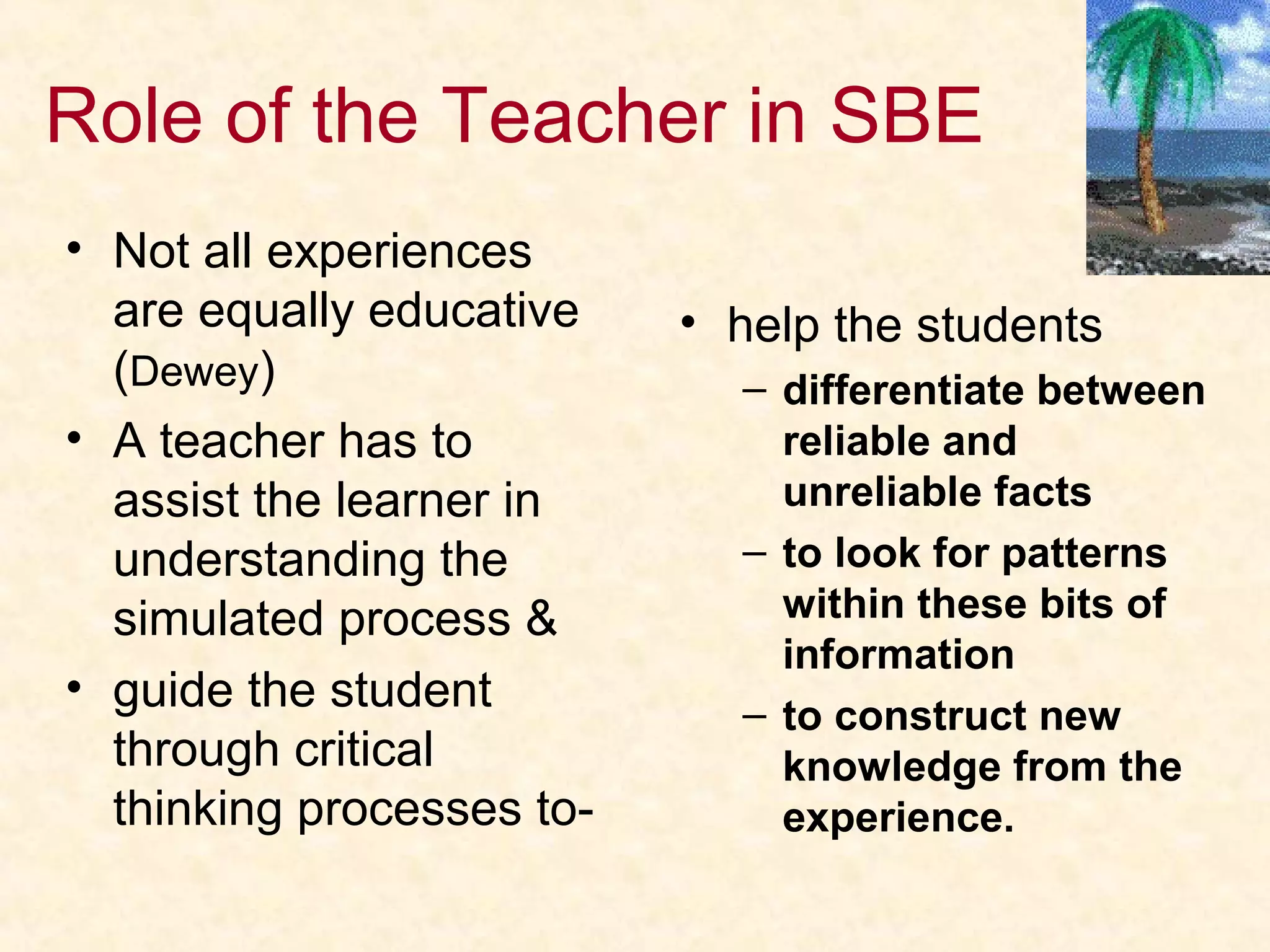 Role of the Teacher in SBE
• Not all experiences
are equally educative
(Dewey)
• A teacher has to
assist the learner in
understanding the
simulated process &
• guide the student
through critical
thinking processes to-
• help the students
– differentiate between
reliable and
unreliable facts
– to look for patterns
within these bits of
information
– to construct new
knowledge from the
experience.
 