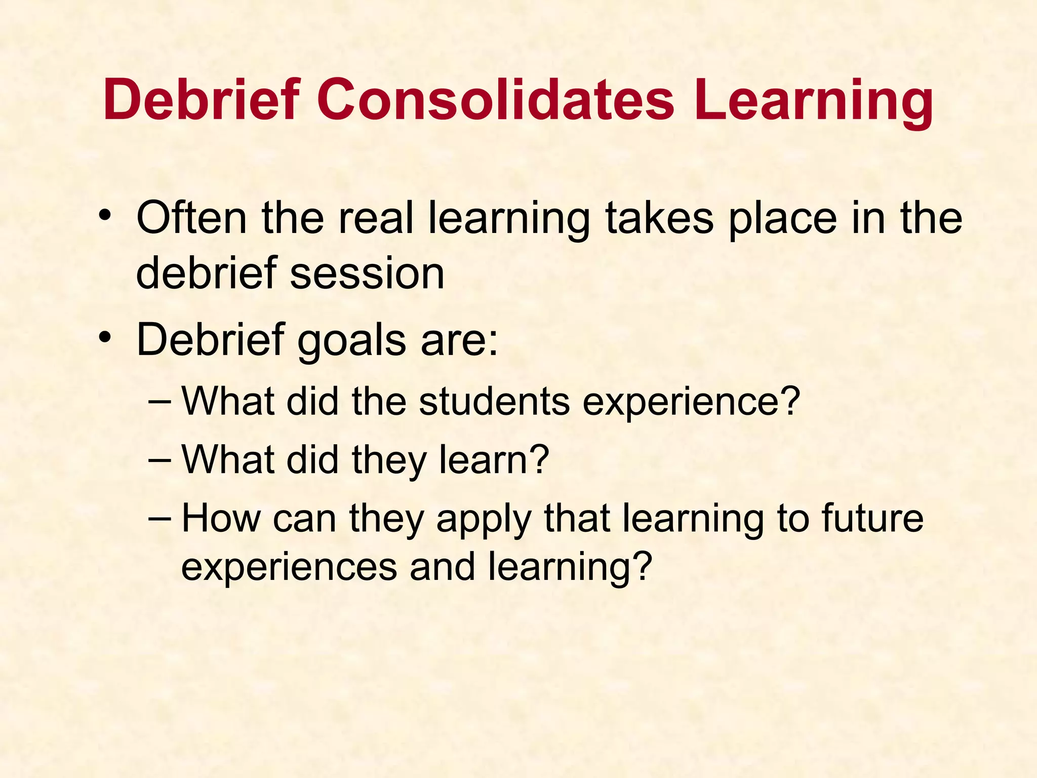 Debrief Consolidates Learning
• Often the real learning takes place in the
debrief session
• Debrief goals are:
– What did the students experience?
– What did they learn?
– How can they apply that learning to future
experiences and learning?
 