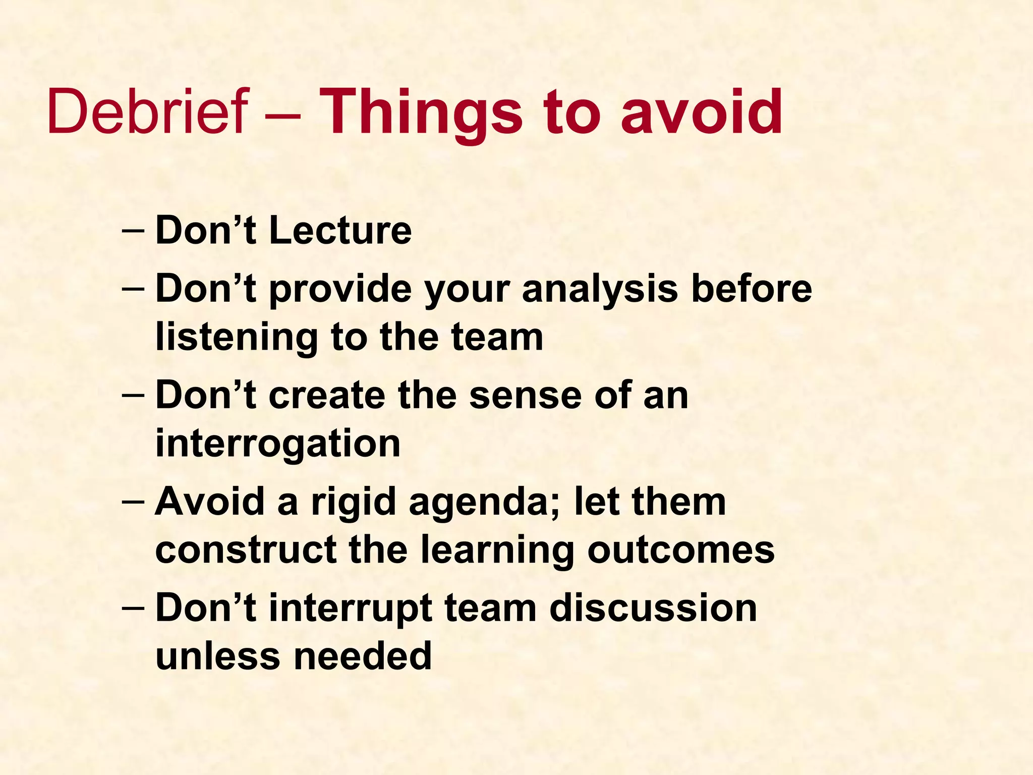 Debrief – Things to avoid
– Don’t Lecture
– Don’t provide your analysis before
listening to the team
– Don’t create the sense of an
interrogation
– Avoid a rigid agenda; let them
construct the learning outcomes
– Don’t interrupt team discussion
unless needed
 