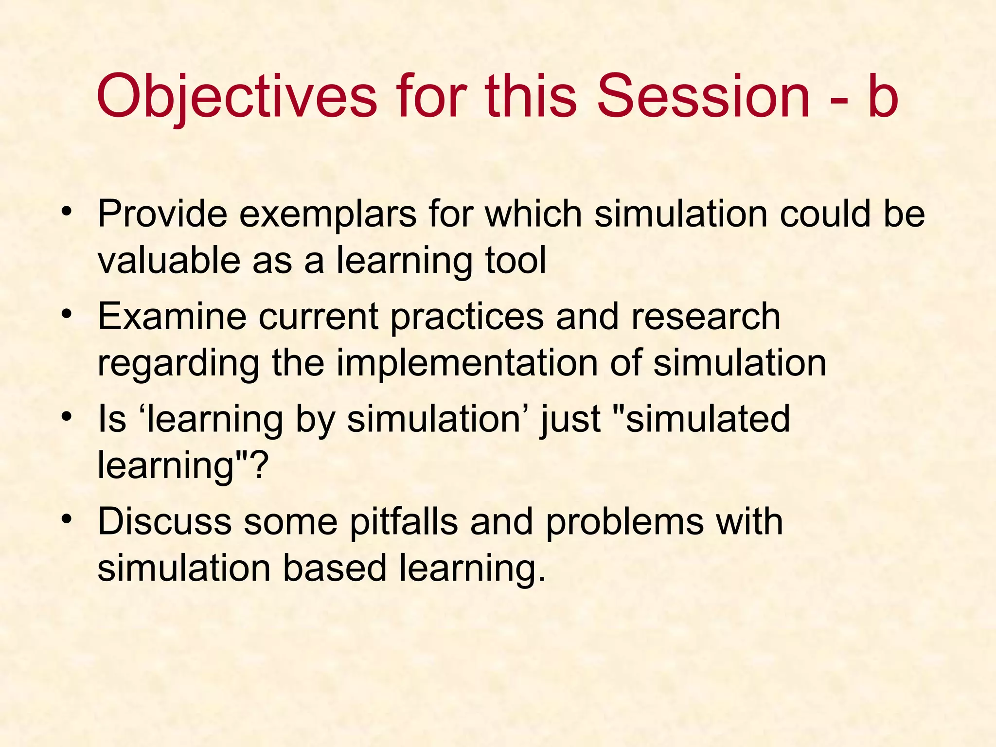 Objectives for this Session - b
• Provide exemplars for which simulation could be
valuable as a learning tool
• Examine current practices and research
regarding the implementation of simulation
• Is ‘learning by simulation’ just "simulated
learning"?
• Discuss some pitfalls and problems with
simulation based learning.
 