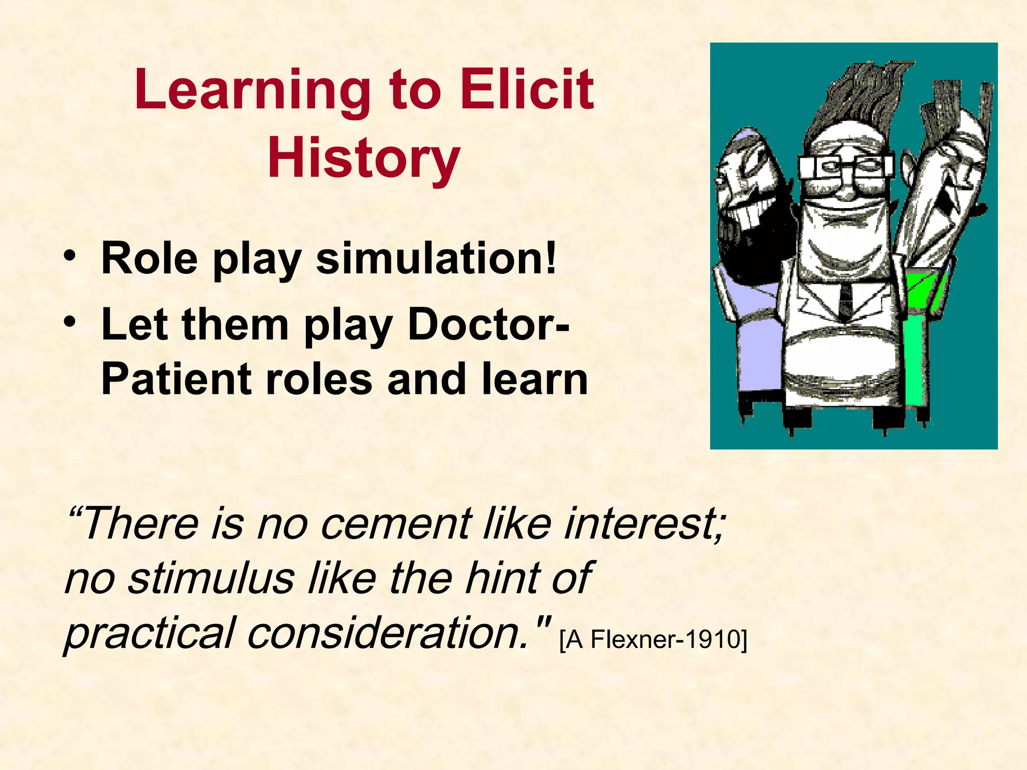 Learning to Elicit
History
• Role play simulation!
• Let them play Doctor-
Patient roles and learn
“There is no cement like interest;
no stimulus like the hint of
practical consideration." [A Flexner-1910]
 