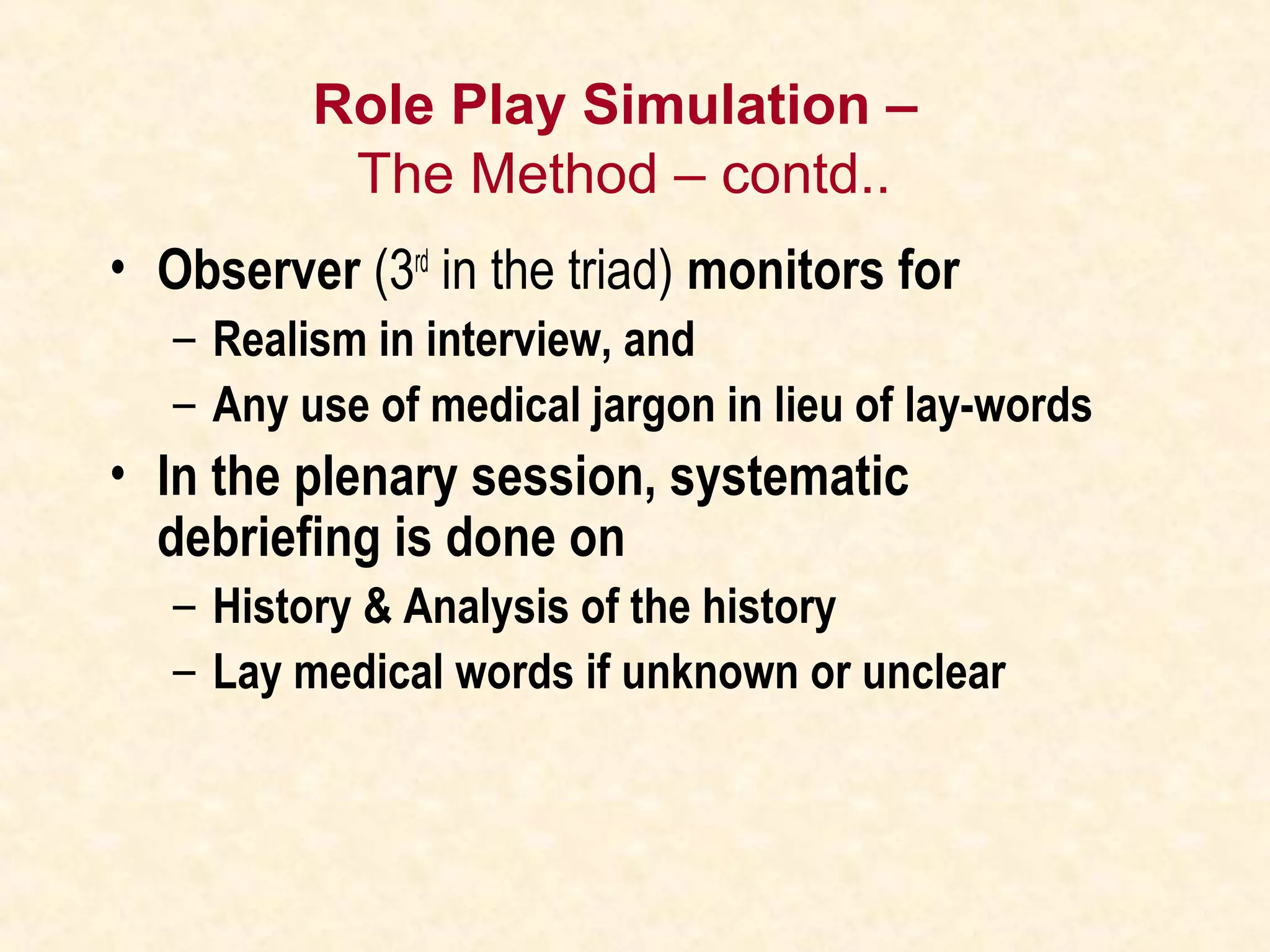 Role Play Simulation –
The Method – contd..
• Observer (3rd
in the triad) monitors for
– Realism in interview, and
– Any use of medical jargon in lieu of lay-words
• In the plenary session, systematic
debriefing is done on
– History & Analysis of the history
– Lay medical words if unknown or unclear
 