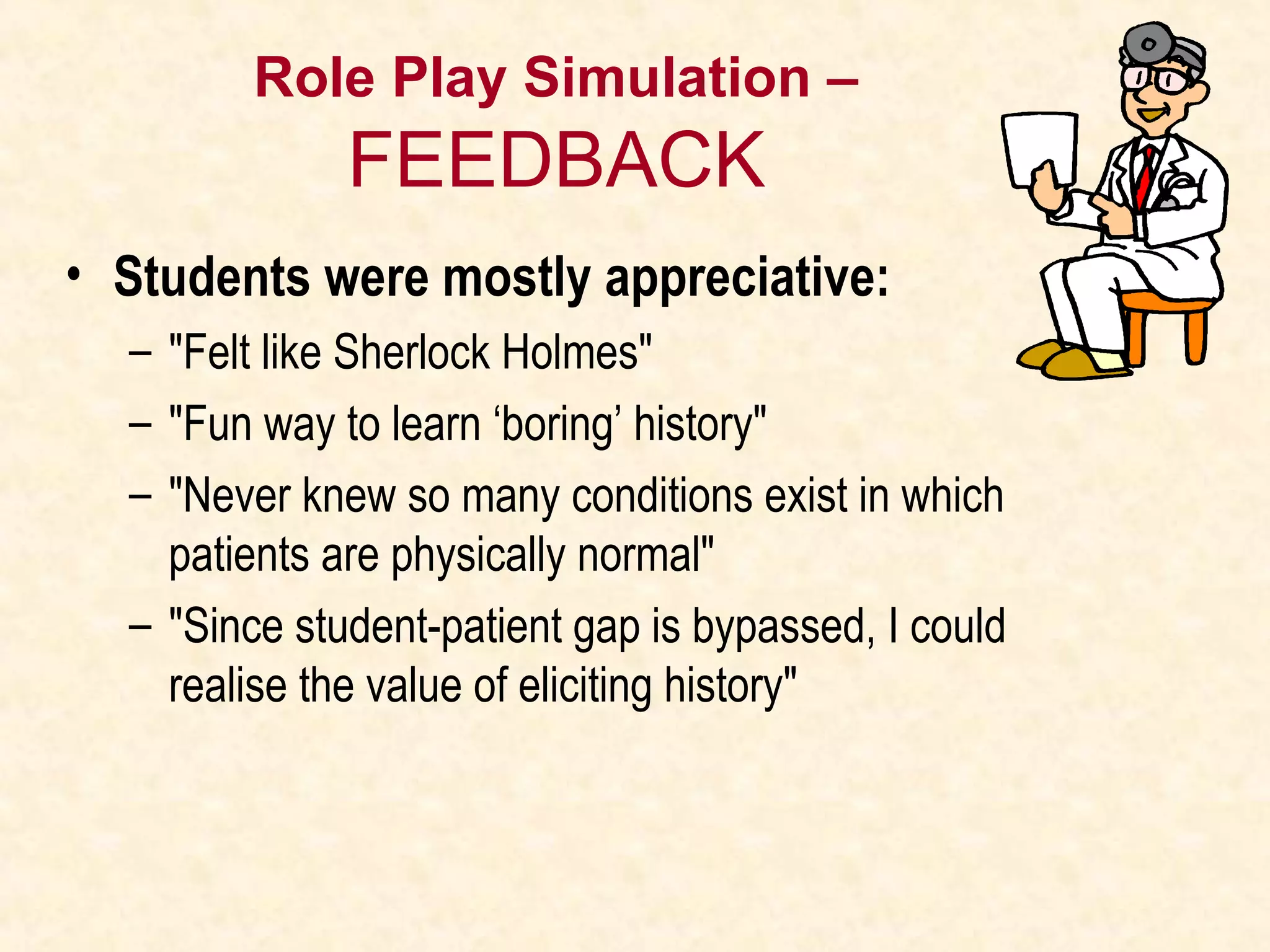 Role Play Simulation –
FEEDBACK
• Students were mostly appreciative:
– "Felt like Sherlock Holmes"
– "Fun way to learn ‘boring’ history"
– "Never knew so many conditions exist in which
patients are physically normal"
– "Since student-patient gap is bypassed, I could
realise the value of eliciting history"
 