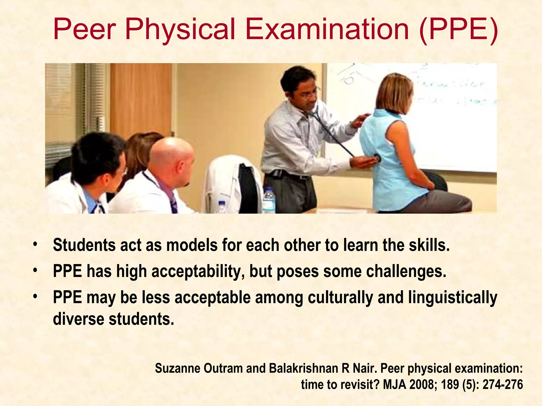 Peer Physical Examination (PPE)
• Students act as models for each other to learn the skills.
• PPE has high acceptability, but poses some challenges.
• PPE may be less acceptable among culturally and linguistically
diverse students.
Suzanne Outram and Balakrishnan R Nair. Peer physical examination:
time to revisit? MJA 2008; 189 (5): 274-276
 