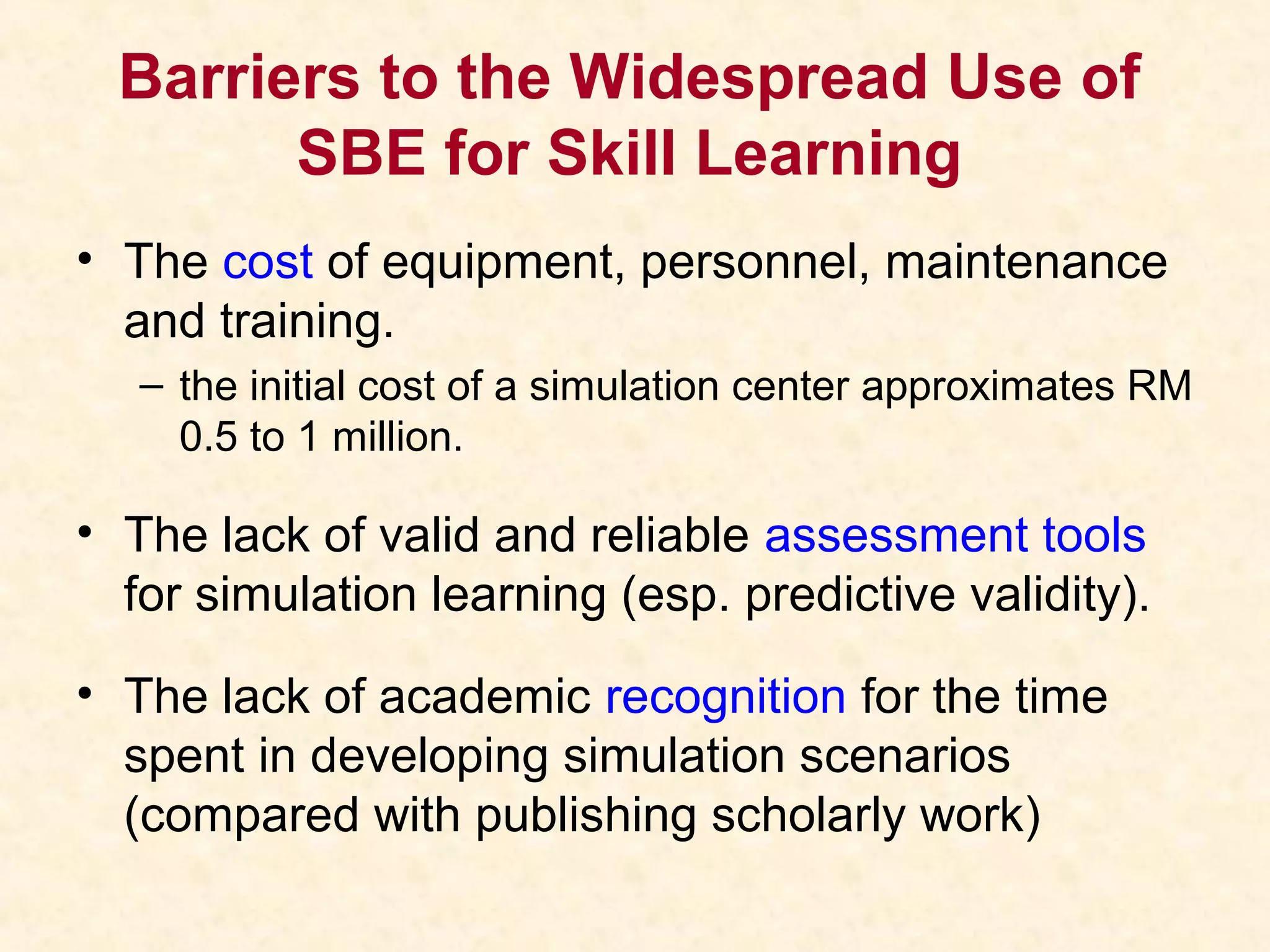 Barriers to the Widespread Use of
SBE for Skill Learning
• The cost of equipment, personnel, maintenance
and training.
– the initial cost of a simulation center approximates RM
0.5 to 1 million.
• The lack of valid and reliable assessment tools
for simulation learning (esp. predictive validity).
• The lack of academic recognition for the time
spent in developing simulation scenarios
(compared with publishing scholarly work)
 