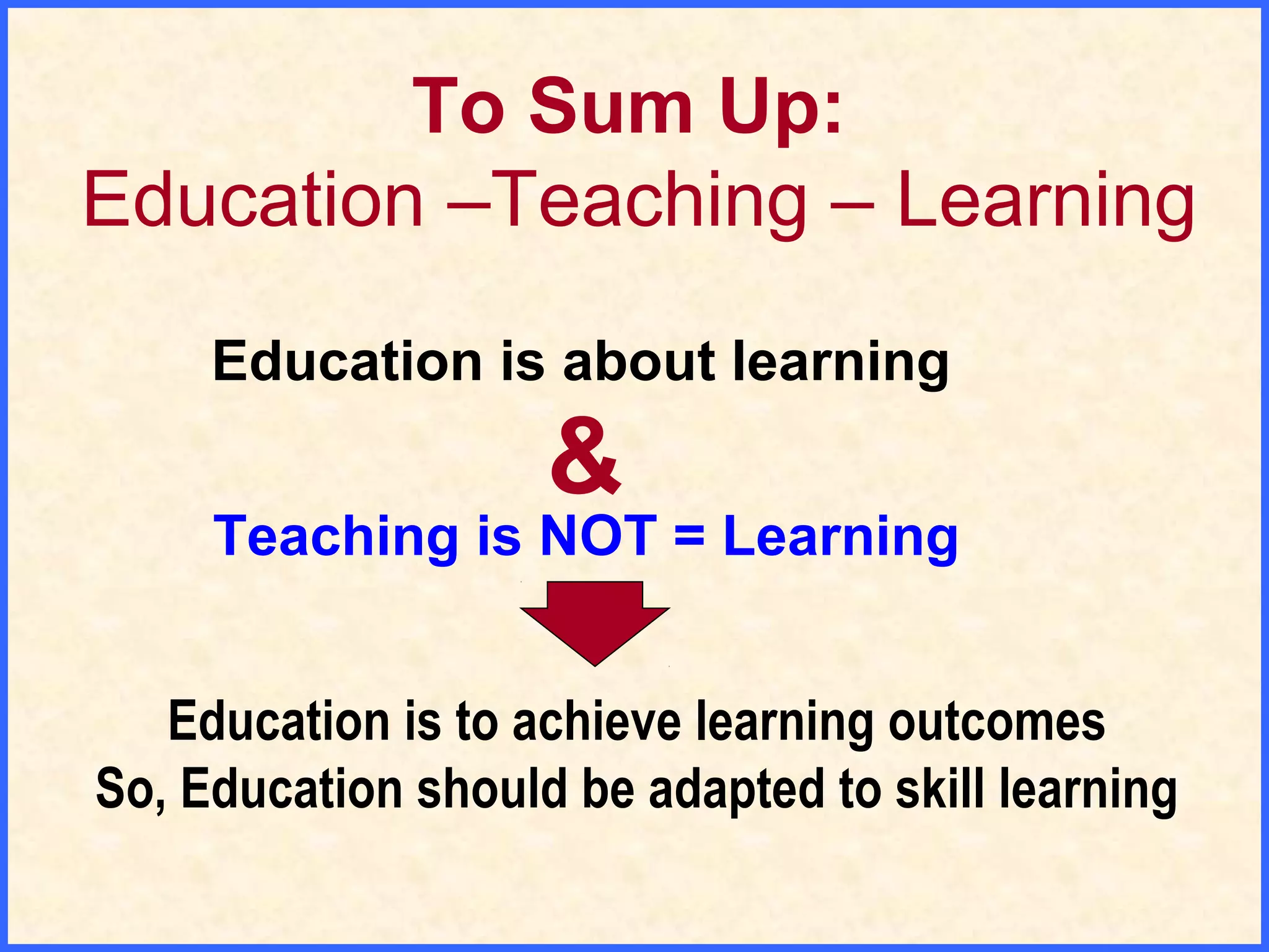 To Sum Up:
Education –Teaching – Learning
Education is about learning
Teaching is NOT = Learning
&
Education is to achieve learning outcomes
So, Education should be adapted to skill learning
 