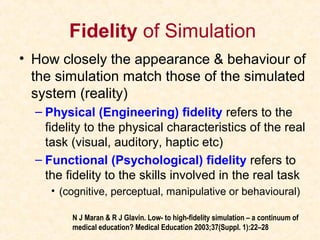 Fidelity of Simulation
• How closely the appearance & behaviour of
the simulation match those of the simulated
system (reality)
– Physical (Engineering) fidelity refers to the
fidelity to the physical characteristics of the real
task (visual, auditory, haptic etc)
– Functional (Psychological) fidelity refers to
the fidelity to the skills involved in the real task
• (cognitive, perceptual, manipulative or behavioural)
N J Maran & R J Glavin. Low- to high-fidelity simulation – a continuum of
medical education? Medical Education 2003;37(Suppl. 1):22–28
 