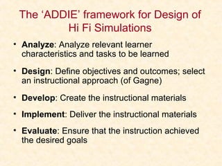 The ‘ADDIE’ framework for Design of
Hi Fi Simulations
• Analyze: Analyze relevant learner
characteristics and tasks to be learned
• Design: Define objectives and outcomes; select
an instructional approach (of Gagne)
• Develop: Create the instructional materials
• Implement: Deliver the instructional materials
• Evaluate: Ensure that the instruction achieved
the desired goals
 