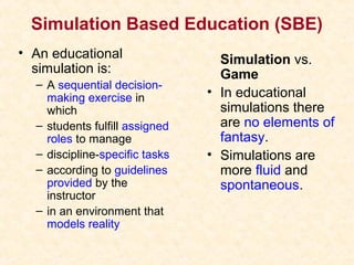 Simulation Based Education (SBE)
• An educational
simulation is:
– A sequential decision-
making exercise in
which
– students fulfill assigned
roles to manage
– discipline-specific tasks
– according to guidelines
provided by the
instructor
– in an environment that
models reality
Simulation vs.
Game
• In educational
simulations there
are no elements of
fantasy.
• Simulations are
more fluid and
spontaneous.
 