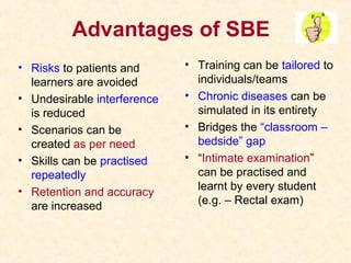 Advantages of SBE
• Risks to patients and
learners are avoided
• Undesirable interference
is reduced
• Scenarios can be
created as per need
• Skills can be practised
repeatedly
• Retention and accuracy
are increased
• Training can be tailored to
individuals/teams
• Chronic diseases can be
simulated in its entirety
• Bridges the “classroom –
bedside” gap
• “Intimate examination”
can be practised and
learnt by every student
(e.g. – Rectal exam)
 