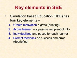 Key elements in SBE
• Simulation based Education (SBE) has
four key elements –
1. Create motivation a priori (briefing)
2. Active learner, not passive recipient of info
3. Individualized and paced for each learner
4. Prompt feedback on success and error
(debriefing)
 