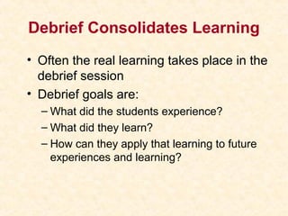 Debrief Consolidates Learning
• Often the real learning takes place in the
debrief session
• Debrief goals are:
– What did the students experience?
– What did they learn?
– How can they apply that learning to future
experiences and learning?
 