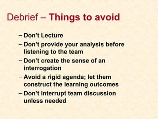 Debrief – Things to avoid
– Don’t Lecture
– Don’t provide your analysis before
listening to the team
– Don’t create the sense of an
interrogation
– Avoid a rigid agenda; let them
construct the learning outcomes
– Don’t interrupt team discussion
unless needed
 