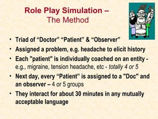 Role Play Simulation –
The Method
• Triad of “Doctor” “Patient” & “Observer”
• Assigned a problem, e.g. headache to elicit history
• Each "patient" is individually coached on an entity -
e.g., migraine, tension headache, etc - totally 4 or 5
• Next day, every “Patient” is assigned to a "Doc" and
an observer – 4 or 5 groups
• They interact for about 30 minutes in any mutually
acceptable language
 