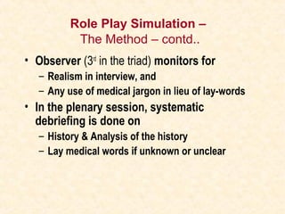 Role Play Simulation –
The Method – contd..
• Observer (3rd
in the triad) monitors for
– Realism in interview, and
– Any use of medical jargon in lieu of lay-words
• In the plenary session, systematic
debriefing is done on
– History & Analysis of the history
– Lay medical words if unknown or unclear
 