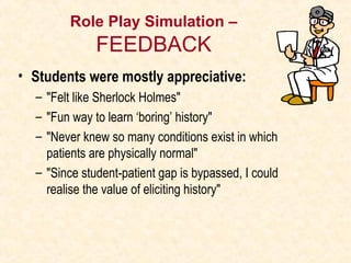 Role Play Simulation –
FEEDBACK
• Students were mostly appreciative:
– "Felt like Sherlock Holmes"
– "Fun way to learn ‘boring’ history"
– "Never knew so many conditions exist in which
patients are physically normal"
– "Since student-patient gap is bypassed, I could
realise the value of eliciting history"
 
