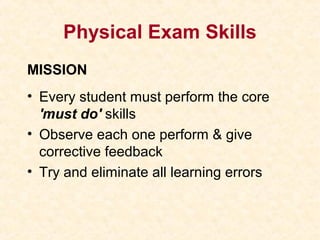 Physical Exam Skills
MISSION
• Every student must perform the core
'must do' skills
• Observe each one perform & give
corrective feedback
• Try and eliminate all learning errors
 