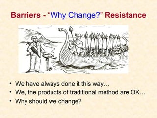 Barriers - “Why Change?” Resistance
• We have always done it this way…
• We, the products of traditional method are OK…
• Why should we change?
 