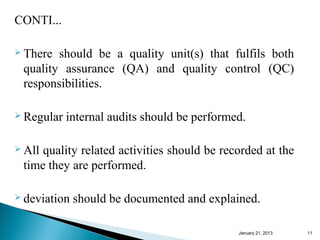 CONTI...

 There should be a quality unit(s) that fulfils both
 quality assurance (QA) and quality control (QC)
 responsibilities.

 Regular   internal audits should be performed.

 Allquality related activities should be recorded at the
 time they are performed.

 deviation   should be documented and explained.

                                              January 25, 2013   11
 