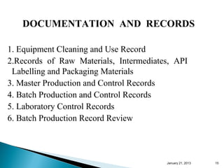 DOCUMENTATION AND RECORDS

1. Equipment Cleaning and Use Record
2.Records of Raw Materials, Intermediates, API
 Labelling and Packaging Materials
3. Master Production and Control Records
4. Batch Production and Control Records
5. Laboratory Control Records
6. Batch Production Record Review



                                        January 25, 2013   15
 