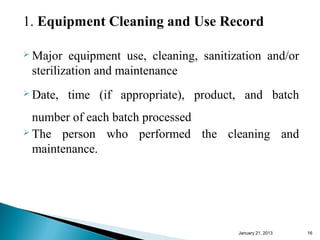 1. Equipment Cleaning and Use Record

 Major  equipment use, cleaning, sanitization and/or
 sterilization and maintenance
 Date,   time (if appropriate), product, and batch
  number of each batch processed
 The person who performed the cleaning and

  maintenance.




                                         January 25, 2013   16
 