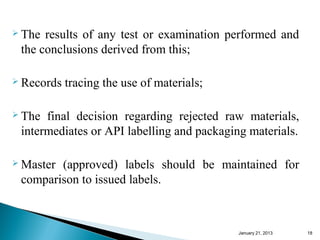  The results of any test or examination performed and
 the conclusions derived from this;

 Records   tracing the use of materials;

 The final decision regarding rejected raw materials,
 intermediates or API labelling and packaging materials.

 Master(approved) labels should be maintained for
 comparison to issued labels.



                                            January 25, 2013   18
 
