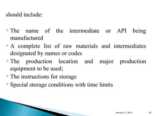 should include:

 The   name of the intermediate or API being
  manufactured
 A complete list of raw materials and intermediates

  designated by names or codes
 The   production location and major production
  equipment to be used;
 The instructions for storage
 Special storage conditions with time limits




                                        January 25, 2013   20
 