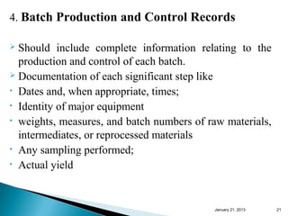 4. Batch Production and Control Records

 Should include complete information relating to the
  production and control of each batch.
 Documentation of each significant step like

• Dates and, when appropriate, times;
• Identity of major equipment
• weights, measures, and batch numbers of raw materials,

  intermediates, or reprocessed materials
• Any sampling performed;
• Actual yield




                                           January 25, 2013   21
 
