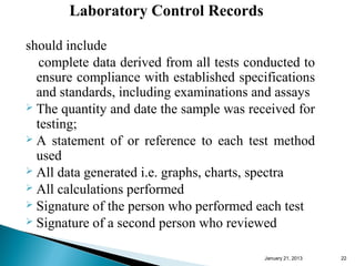 Laboratory Control Records

should include
   complete data derived from all tests conducted to
  ensure compliance with established specifications
  and standards, including examinations and assays
 The quantity and date the sample was received for
  testing;
 A statement of or reference to each test method
  used
 All data generated i.e. graphs, charts, spectra
 All calculations performed
 Signature of the person who performed each test
 Signature of a second person who reviewed


                                          January 25, 2013   22
 