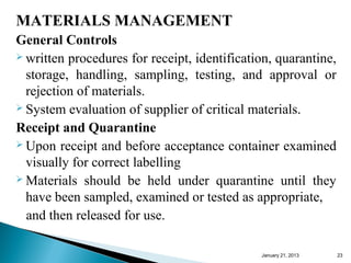 MATERIALS MANAGEMENT
General Controls
 written procedures for receipt, identification, quarantine,

  storage, handling, sampling, testing, and approval or
  rejection of materials.
 System evaluation of supplier of critical materials.

Receipt and Quarantine
 Upon receipt and before acceptance container examined

  visually for correct labelling
 Materials should be held under quarantine until they

  have been sampled, examined or tested as appropriate,
  and then released for use.

                                              January 25, 2013   23
 