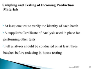 Sampling and Testing of Incoming Production
Materials



At   least one test to verify the identity of each batch
A   supplier's Certificate of Analysis used in place for
performing other tests
Full   analyses should be conducted on at least three
batches before reducing in-house testing


                                                  January 25, 2013   24
 