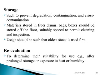 Storage
 Such  to prevent degradation, contamination, and cross-
  contamination.
 Materials stored in fiber drums, bags, boxes should be

  stored off the floor, suitably spaced to permit cleaning
  and inspection.
 Usage should be such that oldest stock is used first.



Re-evaluation
 To  determine their suitability for use e.g., after
 prolonged storage or exposure to heat or humidity.

                                             January 25, 2013   25
 