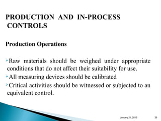PRODUCTION AND IN-PROCESS
CONTROLS

Production Operations

Raw   materials should be weighed under appropriate
conditions that do not affect their suitability for use.
All measuring devices should be calibrated
Critical activities should be witnessed or subjected to an

equivalent control.


                                              January 25, 2013   26
 