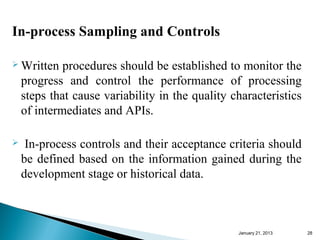 In-process Sampling and Controls

 Written    procedures should be established to monitor the
    progress and control the performance of processing
    steps that cause variability in the quality characteristics
    of intermediates and APIs.

    In-process controls and their acceptance criteria should
    be defined based on the information gained during the
    development stage or historical data.



                                                 January 25, 2013   28
 
